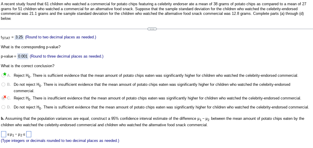 ### Study Overview:

A recent study involving 61 children who watched a commercial for potato chips featuring a celebrity endorser found they consumed an average of 38 grams of potato chips. This contrasts with an average consumption of 27 grams among 51 children who watched a commercial for an alternative food snack. The sample standard deviation for those who watched the celebrity-endorsed commercial was 21.1 grams, while for the alternative food snack commercial, it was 12.8 grams.

### Statistical Analysis:

#### a. Test Statistic Calculation
- **t\(_{STAT}\)** = 3.25  
  (Rounded to two decimal places)

#### b. p-value Determination
- **p-value** = 0.001  
  (Rounded to three decimal places)

#### c. Conclusion from Statistical Test
- **Correct Conclusion:** 
  - **A.** Reject H\(_0\). There is sufficient evidence that the mean amount of potato chips eaten was significantly higher for children who watched the celebrity-endorsed commercial.

#### d. Confidence Interval Construction
- Assuming equal population variances, construct a 95% confidence interval for the difference (\(\mu_1 - \mu_2\)) in the mean amount of potato chips consumed by children who watched the celebrity-endorsed commercial versus the alternative food snack commercial.

#### Interval:
- \(\text{Enter values as needed: } [\text{lower bound}] ≤ \mu_1 - \mu_2 ≤ [\text{upper bound}]\)
- (Type integers or decimals rounded to two decimal places as needed.)

### Interpretation:
The study suggests that exposure to celebrity endorsements in commercials may influence higher potato chip consumption among children compared to commercials for alternative snacks. This is supported by statistical evidence and a significant p-value. The confidence interval provides a range of plausible values for the mean difference in consumption.