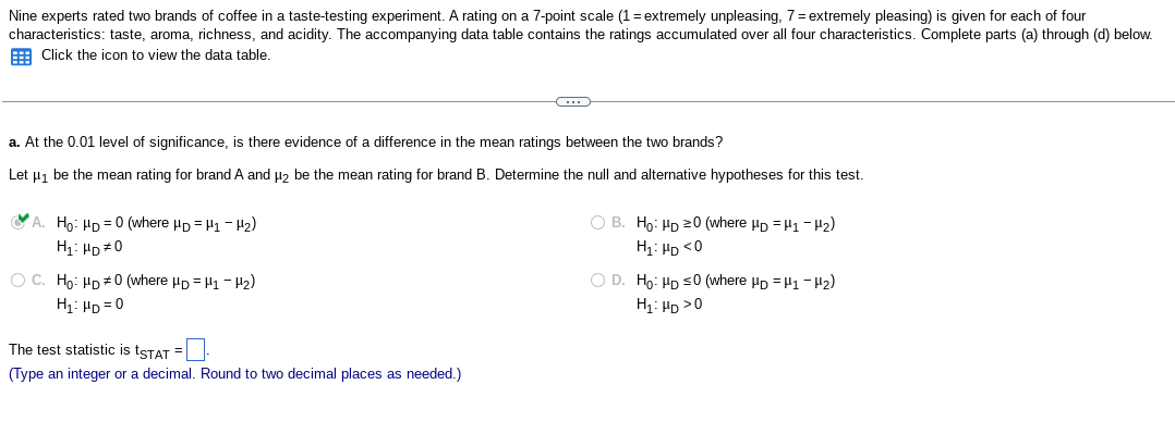 Nine experts rated two brands of coffee in a taste-testing experiment. A rating on a 7-point scale (1 = extremely unpleasing, 7 = extremely pleasing) is given for each of four
characteristics: taste, aroma, richness, and acidity. The accompanying data table contains the ratings accumulated over all four characteristics. Complete parts (a) through (d) below.
Click the icon to view the data table.
a. At the 0.01 level of significance, is there evidence of a difference in the mean ratings between the two brands?
Let μ₁ be the mean rating for brand A and μ2 be the mean rating for brand B. Determine the null and alternative hypotheses for this test.
A. Ho: HD=0 (where HD = H1-H₂)
H₁: HD #0
OC. Ho: HD 0 (where HD H1-H₂)
H₁: HD=0
The test statistic is tSTAT=_-
(Type an integer or a decimal. Round to two decimal places as needed.)
OB. Ho: HD 20 (where HD H1-H₂)
H₁ HD <0
O D. Ho: HD ≤0 (where HD H1-H₂)
H₁: HD >0