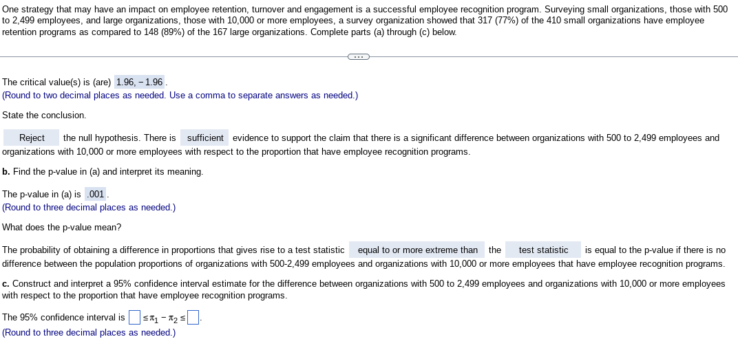 One strategy that may have an impact on employee retention, turnover and engagement is a successful employee recognition program. Surveying small organizations, those with 500
to 2,499 employees, and large organizations, those with 10,000 or more employees, a survey organization showed that 317 (77%) of the 410 small organizations have employee
retention programs as compared to 148 (89%) of the 167 large organizations. Complete parts (a) through (c) below.
The critical value(s) is (are) 1.96, -1.96.
(Round to two decimal places as needed. Use a comma to separate answers as needed.)
State the conclusion.
G
Reject the null hypothesis. There is sufficient evidence to support the claim that there is a significant difference between organizations with 500 to 2,499 employees and
organizations with 10,000 or more employees with respect to the proportion that have employee recognition programs.
b. Find the p-value in (a) and interpret its meaning.
The p-value in (a) is .001.
(Round to three decimal places as needed.)
What does the p-value mean?
The probability of obtaining a difference in proportions that gives rise to a test statistic equal to or more extreme than the test statistic is equal to the p-value if there is no
difference between the population proportions of organizations with 500-2,499 employees and organizations with 10,000 or more employees that have employee recognition programs.
c. Construct and interpret a 95% confidence interval estimate for the difference between organizations with 500 to 2,499 employees and organizations with 10,000 or more employees
with respect to the proportion that have employee recognition programs.
The 95% confidence interval is ₁-₂
(Round to three decimal places as needed.)