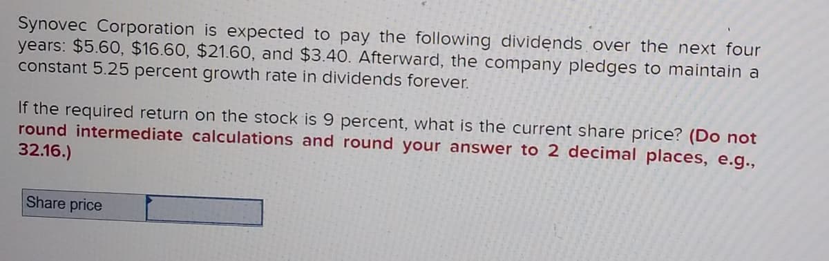 Synovec Corporation is expected to pay the following dividends over the next four
years: $5.60, $16.60, $21.60, and $3.4O. Afterward, the company pledges to maintain a
constant 5.25 percent growth rate in dividends forever.
If the required return on the stock is 9 percent, what is the current share price? (Do not
round intermediate calculations and round your answer to 2 decimal places, e.g.,
32.16.)
Share price
