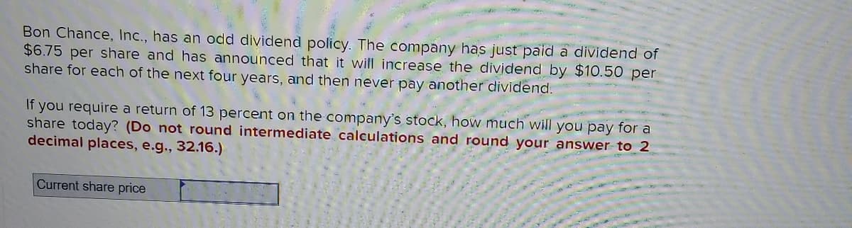 Bon Chance, Inc., has an odd dividend policy. The company has just pald a dividend of
$6.75 per share and has announced that it will increase the dividend by $10.50 per
share for each of the next four years, and then never pay another dividend.
If you require a return of 13 percent on the company's stock, how much will you pay for a
share today? (Do not round intermediate calculations and round your answer to 2
decimal places, e.g., 32.16.)
Current share price
