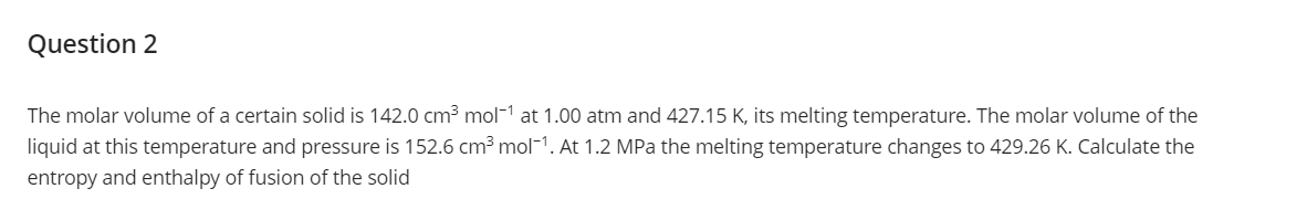 Question 2
The molar volume of a certain solid is 142.0 cm³ mol-¹ at 1.00 atm and 427.15 K, its melting temperature. The molar volume of the
liquid at this temperature and pressure is 152.6 cm³ mol-1. At 1.2 MPa the melting temperature changes to 429.26 K. Calculate the
entropy and enthalpy of fusion of the solid