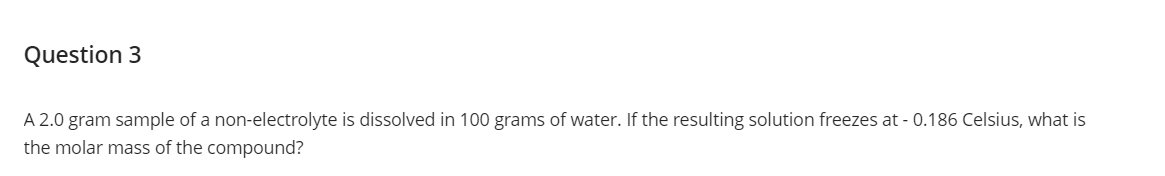 Question 3
A 2.0 gram sample of a non-electrolyte is dissolved in 100 grams of water. If the resulting solution freezes at -0.186 Celsius, what is
the molar mass of the compound?