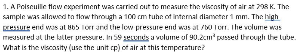 1. A Poiseuille flow experiment was carried out to measure the viscosity of air at 298 K. The
sample was allowed to flow through a 100 cm tube of internal diameter 1 mm. The high
pressure end was at 865 Torr and the low-pressure end was at 760 Torr. The volume was
measured at the latter pressure. In 59 seconds a volume of 90.2cm³ passed through the tube.
What is the viscosity (use the unit cp) of air at this temperature?