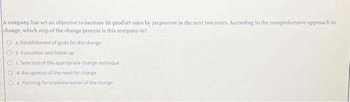 A company has set an objective to increase its product sales by 20 percent in the next two years. According to the comprehensive approach to
change, which step of the change process is this company in?
a. Establishment of goals for the change
b. Evaluation and follow-up
c. Selection of the appropriate change technique
d. Recognition of the need for change
e Planning for implementation of the change