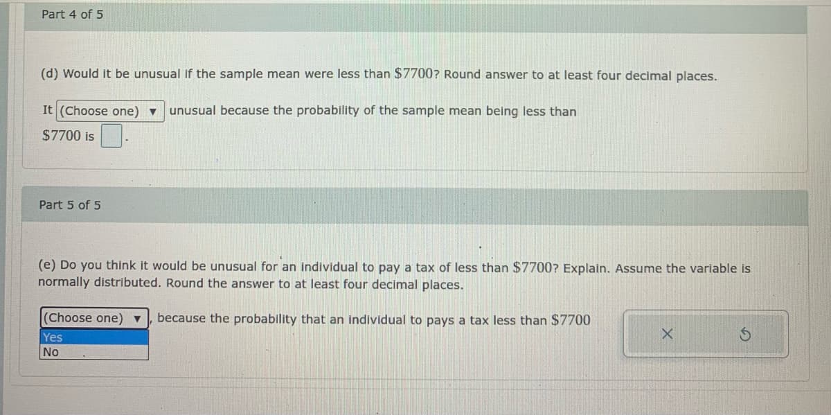 Part 4 of 5
(d) Would it be unusual if the sample mean were less than $7700? Round answer to at least four decimal places.
It (Choose one) v
unusual because the probability of the sample mean being less than
$7700 is
Part 5 of 5
(e) Do you think it would be unusual for an individual to pay a tax of less than $7700? Explain. Assume the variable is
normally distributed. Round the answer to at least four decimal places.
(Choose one) ▼
because the probability that an individual to pays a tax less than $7700
Yes
No
