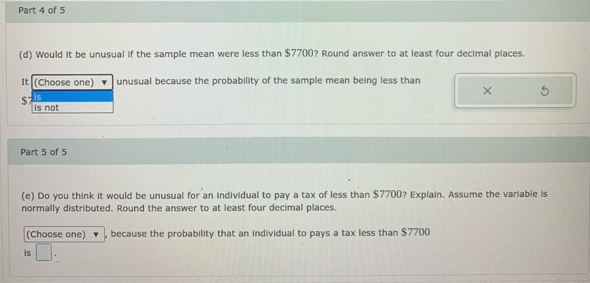 Part 4 of 5
(d) Would it be unusual if the sample mean were less than $7700? Round answer to at least four decimal places.
It (Choose one) v
unusual because the probability of the sample mean being less than
X.
sis
is not
Part 5 of 5
(e) Do you think it would be unusual for an individual to pay a tax of less than $7700? Explain. Assume the variable is
normally distributed. Round the answer to at least four decimal places.
(Choose one) v
because the probability that an individual to pays a tax less than $7700
is
