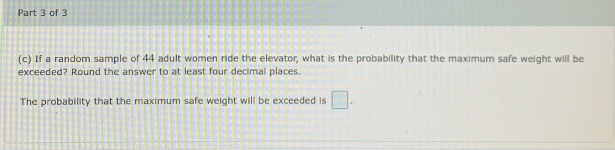 Part 3 of 3
(c) If a random sample of 44 adult women ride the elevator, what is the probability that the maximum safe weight will be
exceeded? Round the answer to at least four decimal places.
The probability that the maximum safe weight will be exceeded is
