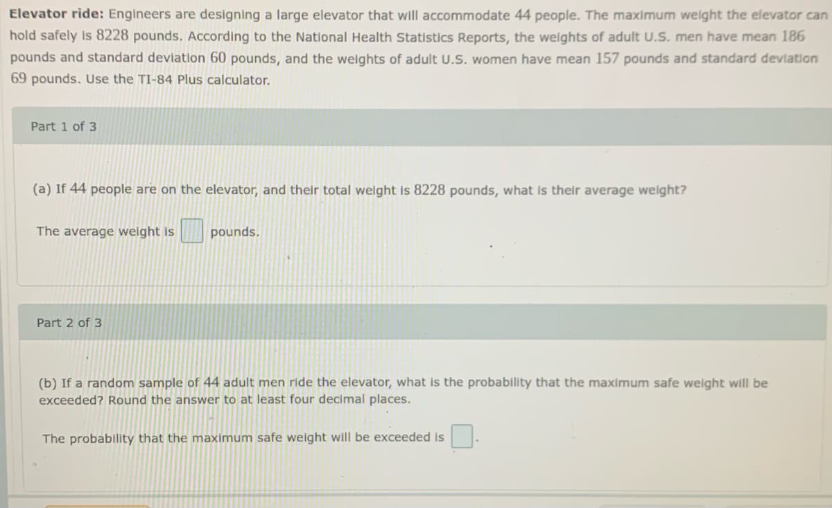 Elevator ride: Engineers are designing a large elevator that will accommodate 44 people. The maximum welght the elevator can
hold safely is 8228 pounds. According to the National Health Statistics Reports, the welghts of adult U.S. men have mean 186
pounds and standard devlation 60 pounds, and the weights of adult U.S. women have mean 157 pounds and standard devlation
69 pounds. Use the TI-84 Plus calculator.
Part 1 of 3
(a) If 44 people are on the elevator, and their total welght is 8228 pounds, what Is their average welght?
The average welght is
pounds.
Part 2 of 3
(b) If a random sample of 44 adult men ride the elevator, what is the probability that the maximum safe welght will be
exceeded? Round the answer to at least four declmal places.
The probability that the maximum safe weight will be exceeded is
