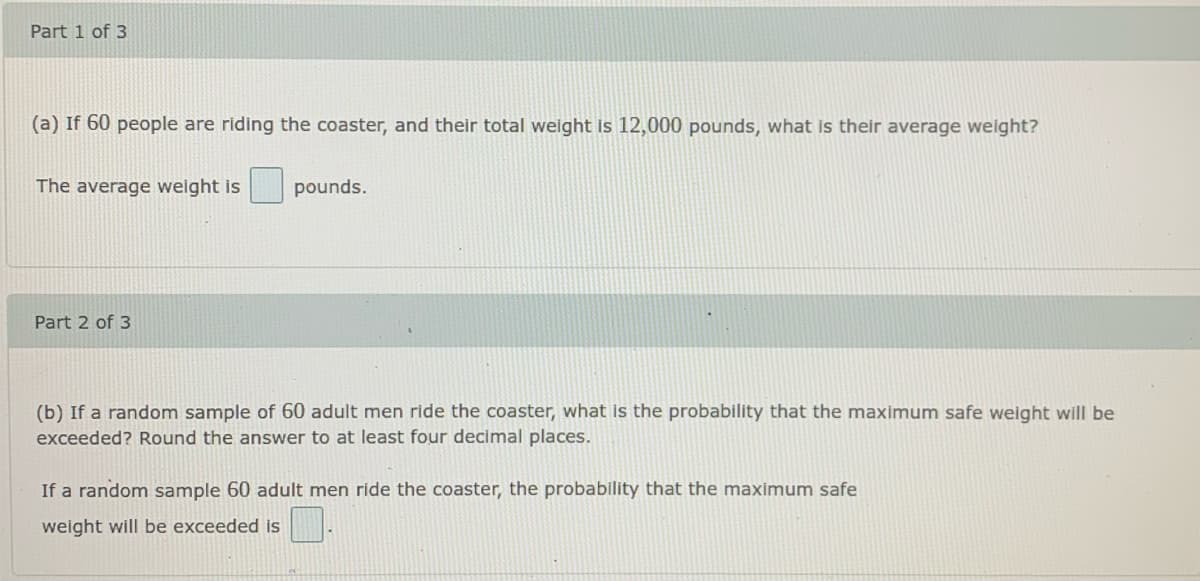 Part 1 of 3
(a) If 60 people are riding the coaster, and their total weight is 12,000 pounds, what is their average welght?
The average weight is
pounds.
Part 2 of 3
(b) If a random sample of 60 adult men ride the coaster, what is the probability that the maximum safe weight will be
exceeded? Round the answer to at least four decimal places.
If a random sample 60 adult men ride the coaster, the probability that the maximum safe
weight will be exceeded is
