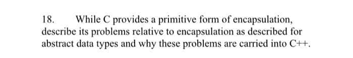 While C provides a primitive form of encapsulation,
describe its problems relative to encapsulation as described for
abstract data types and why these problems are carried into C++.
18.
