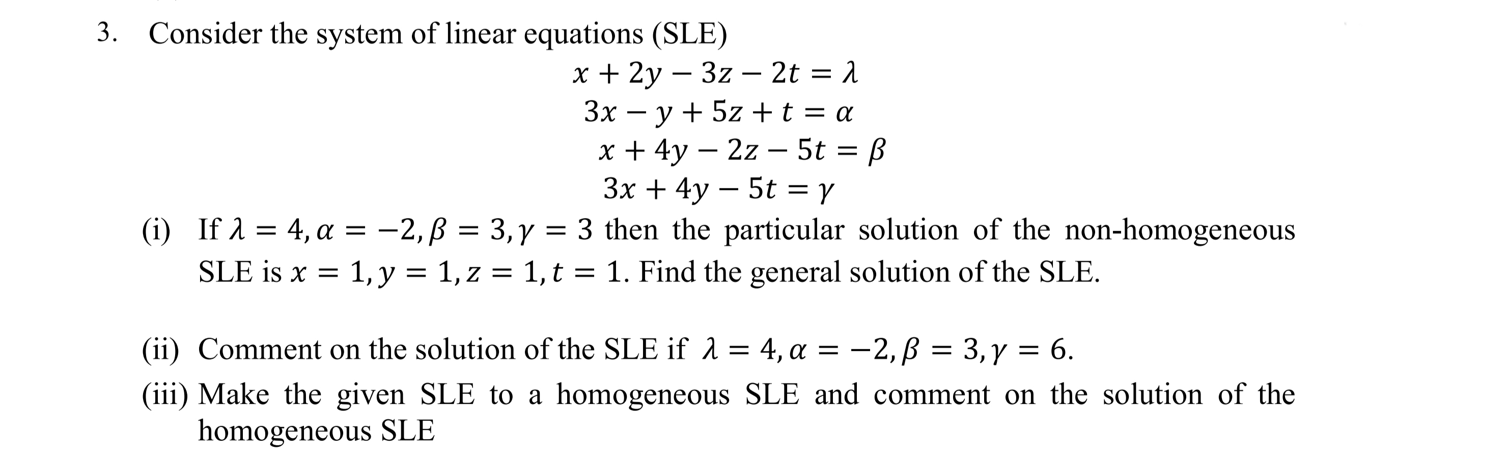 3. Consider the system of linear equations (SLE)
x + 2y – 3z – 2t = 1
Зх — у + 5z + t%3D a
x + 4y – 2z – 5t = ß
3x + 4y – 5t = r
-
-
-
-
—2, В %3D 3,у
(i) If a = 4, a = -2,B = 3,y = 3 then the particular solution of the non-homogeneous
SLE is x = 1, y = 1, z = 1, t = 1. Find the general solution of the SLE.
(ii) Comment on the solution of the SLE if 1 = 4, a
—2, В %3 3,ү %3D6.
(iii) Make the given SLE to a homogeneous SLE and comment on the solution of the
homogeneous SLE
