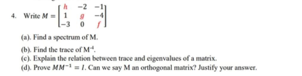 h
-2
4. Write M
=
-3
(a). Find a spectrum of M.
(b). Find the trace of M.
(c). Explain the relation between trace and eigenvalues of a matrix.
(d). Prove MM-1 = 1. Can we say M an orthogonal matrix? Justify your answer.
