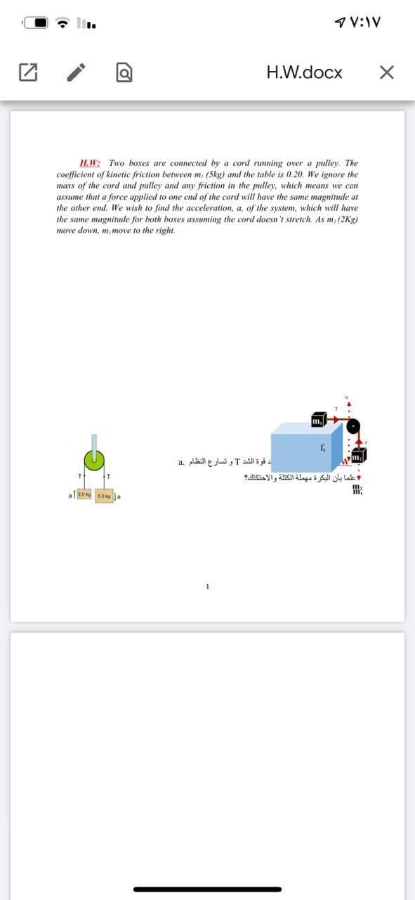 1 V:IV
H.W.docx
H.W: Two boxes are connected by a cord running over a pulley. The
coefficient of kinetic friction between m, (5kg) and the table is 0.20. We ignore the
mass of the cord and pulley and any friction in the pulley, which means we can
assume that a force applied to one end of the cord will have the same magnitude at
the other end. We wish to find the acceleration, a, of the system, which will have
the same magnitude for both boxes assuming the cord doesn't stretch, As m (2Kg)
move down, m,move to the right.
m.
د قوة الشد Tو تسارع النظام .a
علما بأن البكرة مهملة الكتلة والاحتكاك؟
出
1
