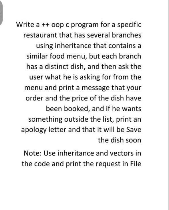 Write a ++ oop c program for a specific
restaurant that has several branches
using inheritance that contains a
similar food menu, but each branch
has a distinct dish, and then ask the
user what he is asking for from the
menu and print a message that your
order and the price of the dish have
been booked, and if he wants
something outside the list, print an
apology letter and that it will be Save
the dish soon
Note: Use inheritance and vectors in
the code and print the request in File
