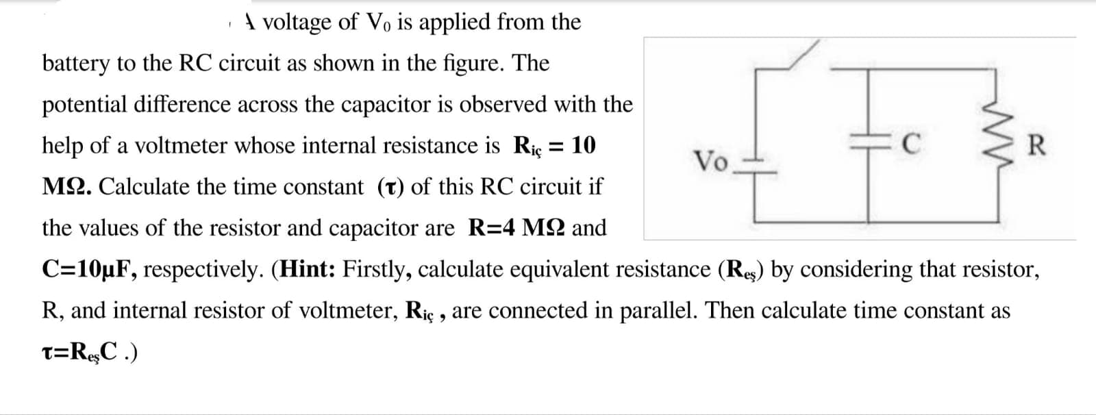 A voltage of Vo is applied from the
battery to the RC circuit as shown in the figure. The
potential difference across the capacitor is observed with the
help of a voltmeter whose internal resistance is Rie = 10
R
Vo
M2. Calculate the time constant (t) of this RC circuit if
the values of the resistor and capacitor are R=4 M2 and
C=10µF, respectively. (Hint: Firstly, calculate equivalent resistance (Rs) by considering that resistor,
R, and internal resistor of voltmeter, Riç , are connected in parallel. Then calculate time constant as
T=R,C .)
ww
