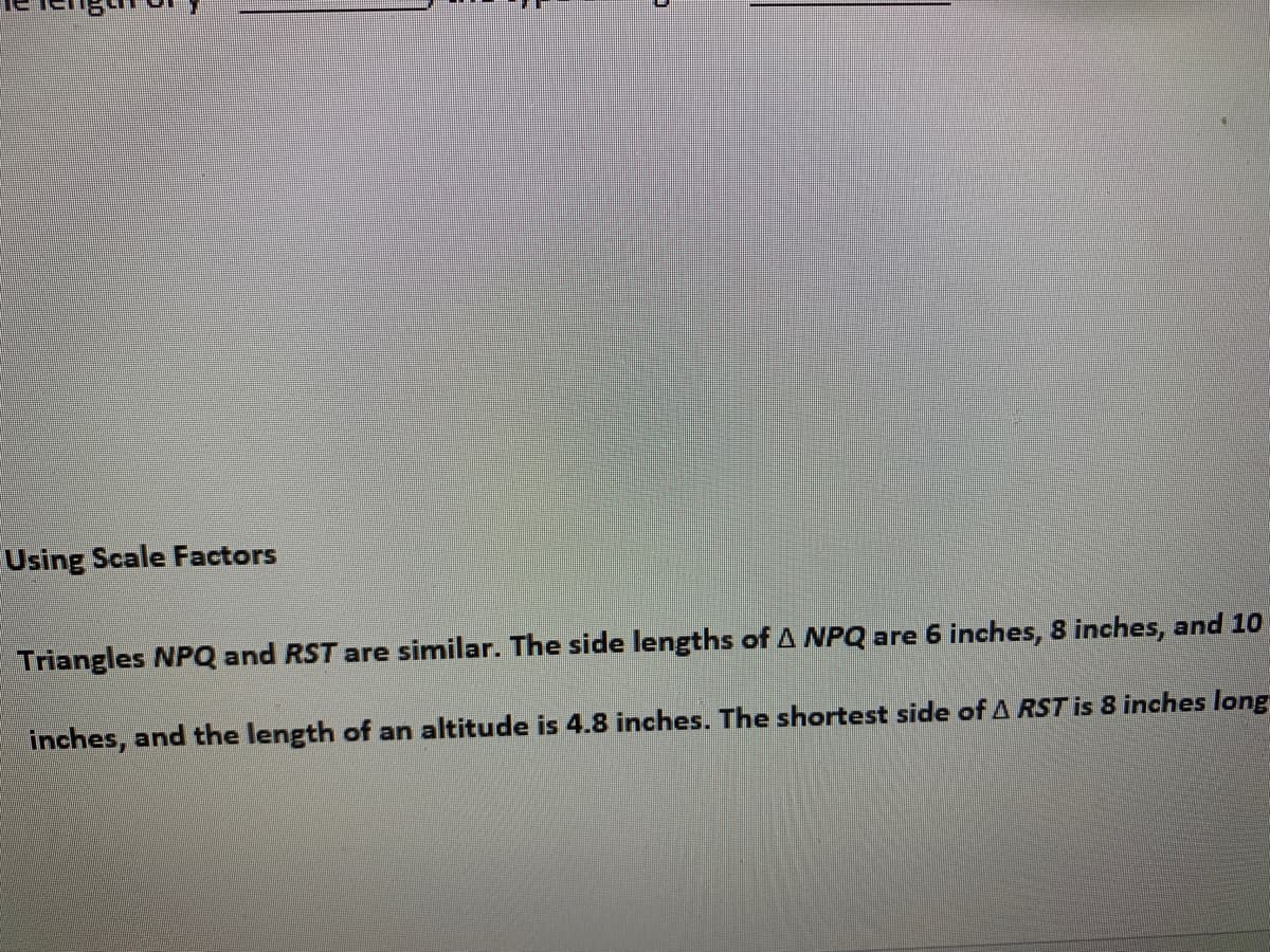 Using Scale Factors
Triangles NPQ and RST are similar. The side lengths of A NPQ are 6 inches, 8 inches, and 10
inches, and the length of an altitude is 4.8 inches. The shortest side of A RST is 8 inches long
