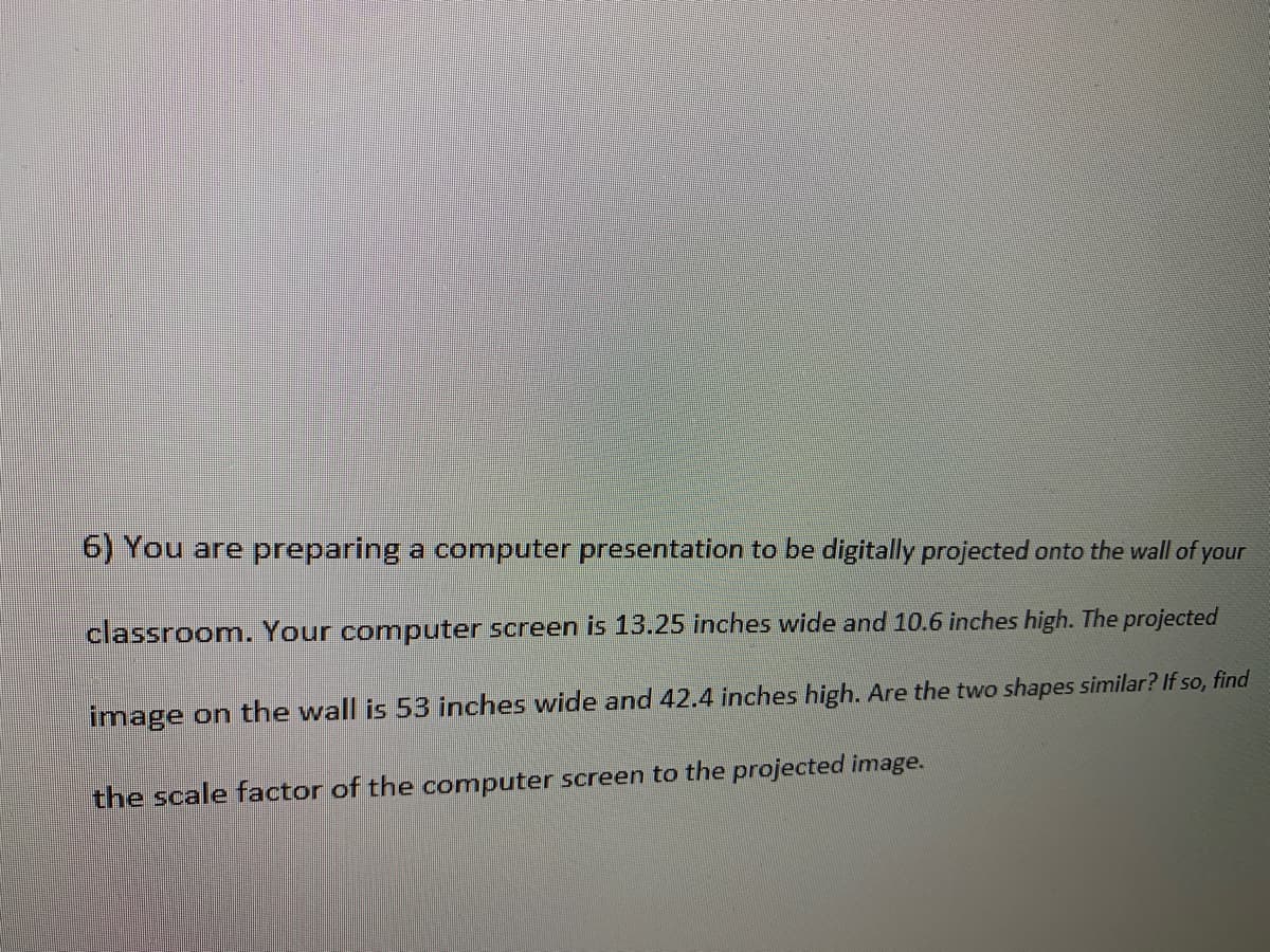 6) You are preparing a computer presentation to be digitally projected onto the wall of
your
classroom. Your computer screen is 13.25 inches wide and 10.6 inches high. The projected
image on the wall is53 inches wide and 42.4 inches high. Are the two shapes similar? If so, find
the scale factor of the computer screen to the projected image.
