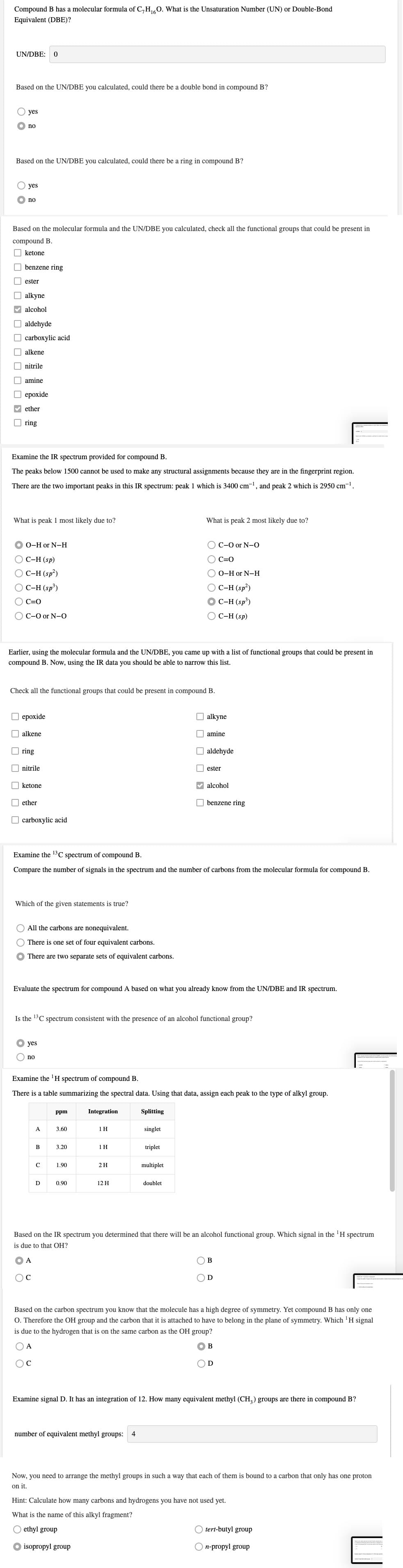 Compound B has a molecular formula of C,H0. What is the Unsaturation Number (UN) or Double-Bond
Equivalent (DBE)?
UN/DBE:
Based on the UN/DBE you calculated, could there be a double bond in compound B?
yes
no
Based on the UN/DBE you calculated, could there be a ring in compound B?
yes
no
Based on the molecular formula and the UN/DBE you calculated, check all the functional groups that could be present in
compound B.
O ketone
O benzene ring
ester
alkyne
V alcohol
O aldehyde
O carboxylic acid
O alkene
nitrile
amine
O epoxide
V ether
O ring
Examine the IR spectrum provided for compound B.
The peaks below 1500 cannot be used to make any structural assignments because they are in the fingerprint region.
There are the two important peaks in this IR spectrum: peak 1 which is 3400 cm-', and peak 2 which is 2950 cm¬1.
What is peak 1 most likely due to?
What is peak 2 most likely due to?
O 0-H or N-H
O C-0 or N-O
O C-H (sp)
O C=0
C-H (sp?)
О-Hor N-H
O C-H (sp³)
OC-H (sp²)
OC-H (sp³)
C=0
C-O or N-O
С-Н (sp)
Earlier, using the molecular formula and the UN/DBE, you came up with a list of functional groups that could be present in
compound B. Now, using the IR data you should be able to narrow this list.
Check all the functional groups that could be present in compound B.
ерохide
O alkyne
alkene
O amine
O ring
aldehyde
O nitrile
| ester
O ketone
V alcohol
O ether
O benzene ring
O carboxylic acid
Examine the 13C spectrum of compound B.
Compare the number of signals in the spectrum and the number of carbons from the molecular formula for compound B.
Which of the given statements is true?
All the carbons are nonequivalent.
There is one set of four equivalent carbons.
There are two separate sets of equivalent carbons.
Evaluate the spectrum for compound A based on what you already know from the UN/DBE and IR spectrum.
Is the 13C spectrum consistent with the presence of an alcohol functional group?
yes
no
Examine the 'H spectrum of compound B.
There is a table summarizing the spectral data. Using that data, assign each peak to the type of alkyl group.
ppm
Integration
Splitting
A
3.60
1 H
singlet
B
3.20
1 H
triplet
C
1.90
2H
multiplet
D
0.90
12 H
doublet
Based on the IR spectrum you determined that there will be an alcohol functional group. Which signal in the 'H spectrum
is due to that OH?
A
B
D
Based on the carbon spectrum you know that the molecule has a high degree of symmetry. Yet compound B has only one
O. Therefore the OH group and the carbon that it is attached to have to belong in the plane of symmetry. Which 'H signal
is due to the hydrogen that is on the same carbon as the OH group?
O A
B
OD
Examine signal D. It has an integration of 12. How many equivalent methyl (CH,) groups are there in compound B?
number of equivalent methyl groups:
4
Now, you need to arrange the methyl groups in such a way that each of them is bound to a carbon that only has one proton
on it.
Hint: Calculate how many carbons and hydrogens you have not used yet.
What is the name of this alkyl fragment?
ethyl group
tert-butyl group
isopropyl group
n-propyl group
O O
O O O O O O D O
