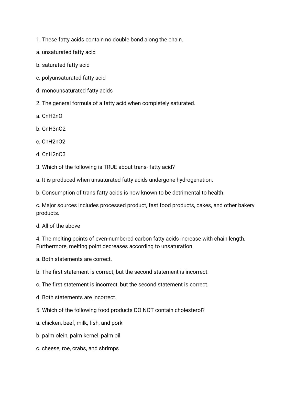 1. These fatty acids contain no double bond along the chain.
a. unsaturated fatty acid
b. saturated fatty acid
c. polyunsaturated fatty acid
d. monounsaturated fatty acids
2. The general formula of a fatty acid when completely saturated.
a. CnH2n0
b. CnH3n02
c. CnH2n02
d. CnH2n03
3. Which of the following is TRUE about trans- fatty acid?
a. It is produced when unsaturated fatty acids undergone hydrogenation.
b. Consumption of trans fatty acids is now known to be detrimental to health.
c. Major sources includes processed product, fast food products, cakes, and other bakery
products.
d. All of the above
4. The melting points of even-numbered carbon fatty acids increase with chain length.
Furthermore, melting point decreases according to unsaturation.
a. Both statements are correct.
b. The first statement is correct, but the second statement is incorrect.
c. The first statement is incorrect, but the second statement is correct.
d. Both statements are incorrect.
5. Which of the following food products DO NOT contain cholesterol?
a. chicken, beef, milk, fish, and pork
b. palm olein, palm kernel, palm oil
c. cheese, roe, crabs, and shrimps
