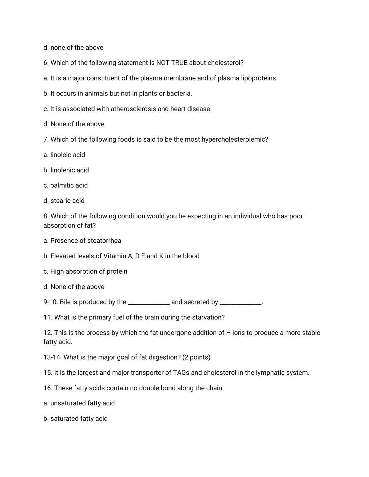 d. none of the above
6. Which of the following statement is NOT TRUE about cholesterol?
a. It is a major constituent of the plasma membrane and of plasma lipoproteins.
b. It occurs in animals but not in plants or bacteria.
c. It is associated with atherosclerosis and heart disease.
d. None of the above
7. Which of the following foods is said to be the most hypercholesterolemic?
a. linoleic acid
b. linolenic acid
c. palmitic acid
d. stearic acid
8. Which of the following condition would you be expecting in an individual who has poor
absorption of fat?
a. Presence of steatorrhea
b. Elevated levels of Vitamin A, DE and K in the blood
c. High absorption of protein
d. None of the above
9-10. Bile is produced by the
and secreted by
11. What is the primary fuel of the brain during the starvation?
12. This is the process by which the fat undergone addition of H ions to produce a more stable
fatty acid.
13-14. What is the major goal of fat diigestion? (2 points)
15. It is the largest and major transporter of TAGS and cholesterol in the lymphatic system.
16. These fatty acids contain no double bond along the chain.
a. unsaturated fatty acid
b. saturated fatty acid
