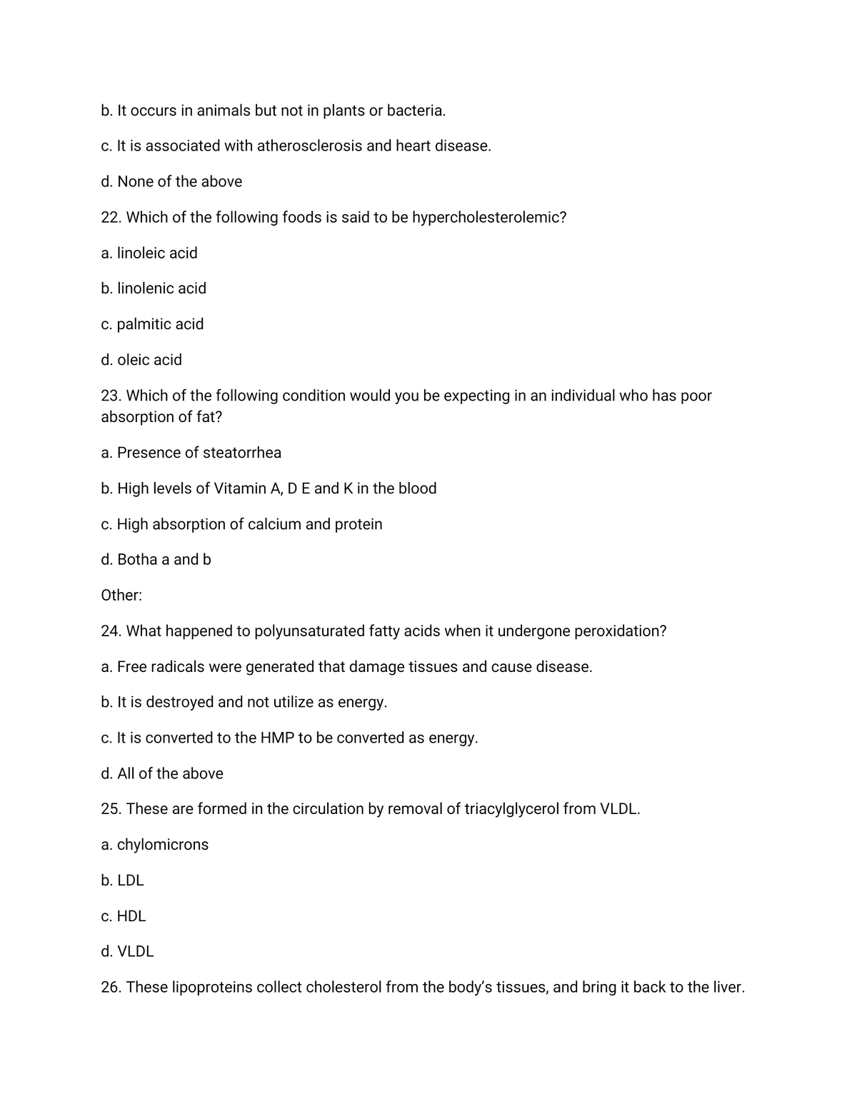 b. It occurs in animals but not in plants or bacteria.
c. It is associated with atherosclerosis and heart disease.
d. None of the above
22. Which of the following foods is said to be hypercholesterolemic?
a. linoleic acid
b. linolenic acid
c. palmitic acid
d. oleic acid
23. Which of the following condition would you be expecting in an individual who has poor
absorption of fat?
a. Presence of steatorrhea
b. High levels of Vitamin A, D E and K in the blood
c. High absorption of calcium and protein
d. Botha a and b
Other:
24. What happened to polyunsaturated fatty acids when it undergone peroxidation?
a. Free radicals were generated that damage tissues and cause disease.
b. It is destroyed and not utilize as energy.
c. It is converted to the HMP to be converted as energy.
d. All of the above
25. These are formed in the circulation by removal of triacylglycerol from VLDL.
a. chylomicrons
b. LDL
c. HDL
d. VLDL
26. These lipoproteins collect cholesterol from the body's tissues, and bring it back to the liver.
