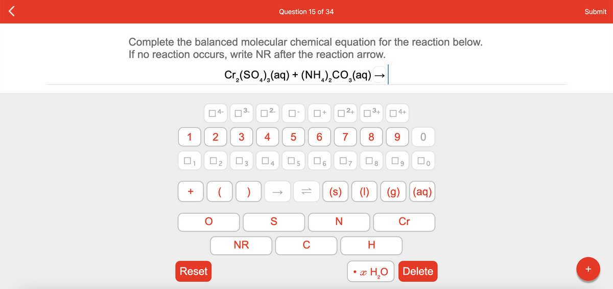 Question 15 of 34
Submit
Complete the balanced molecular chemical equation for the reaction below.
If no reaction occurs, write NR after the reaction arrow.
Cr,(SO,),(aq) + (NH,),CO,(aq)
4-
+
2+
3+
O4+
1
3
7
8 9
O3
O8
(s)
(1)
(g) (aq)
+
Cr
NR
C
H.
Reset
• x H,O
Delete
2
+
CO
4.
2.
