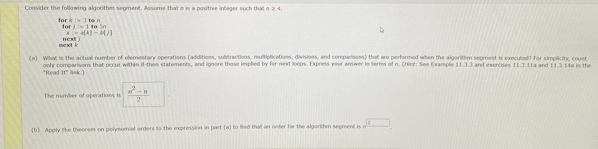 Consider the following algorithm segment. Assume that n is a positive integer such that n 2 4.
for k: 3 to n
for j
1 to 5m
x= a[k]b[j]
next j
next k
(a) What is the actual number of elementary operations (additions, subtractions, multiplications, divisions, and comparisons) that are performed when the algorithm segment is executed? For simplicity, count
only comparisons that occur within if-then statements, and ignore those implied by for-next loops. Express your answer in terms of n. (Hint: See Example 11.3.3 and exercises 11.3.11a and 11.3.14a in the
"Read It" link.)
The number of operations is
n² n
2
(b) Apply the theorem on polynomial orders to the expression in part (a) to find that an order for the algorithm segment is