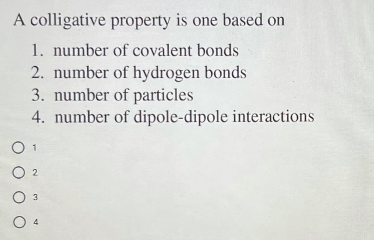 A colligative property is one based on
1. number of covalent bonds
2. number of hydrogen bonds
3. number of particles
4. number of dipole-dipole interactions
O 1
O 4
