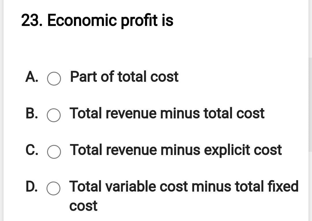 23. Economic profit is
A. O Part of total cost
В.
Total revenue minus total cost
C. O Total revenue minus explicit cost
D. O Total variable cost minus total fixed
cost
