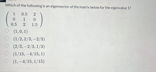 Which of the following is an eigenvector of the matrix below for the eigenvalue 1?
0.5 2
0
1 0
0.5
2
1.5
(1,0,1)
(1/2, 2/3, -2/3)
(2/3, -2/3,1/3)
(1/15,-4/15, 1)
(1,-4/15, 1/15)