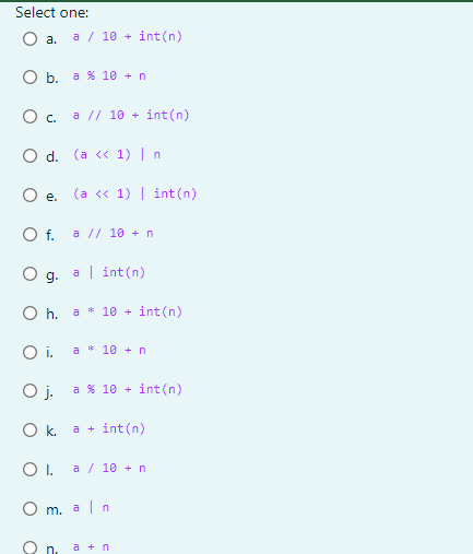 Select one:
O a.
a / 10 + int (n)
O b. a % 10 + n
О с. а // 10 +
int(n)
O d. (a « 1) | n
O e. (a « 1) | int(n)
Of.
a // 10 + n
a| int(n)
g.
a * 10 +
int(n)
Oi.
a * 10 + n
O j.
int(n)
a % 10 +
Ok.
int(n)
a +
OI.
a / 10 + n
O m. aln
n.
а + n
