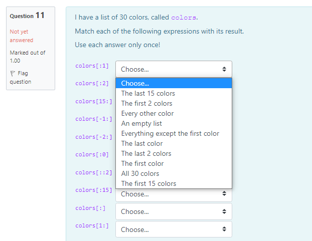 Question 11
I have a list of 30 colors, called colors.
Not yet
Match each of the following expressions with its result.
answered
Use each answer only once!
Marked out of
1.00
colors[:1]
Choose.
P Flag
question
colors[:2]
Choose.
The last 15 colors
colors[15:] The first 2 colors
Every other color
colors[-1:]
An empty list
Everything except the first color
colors[-2:]
The last color
colors[:0]
The last 2 colors
The first color
colors[::2] All 30 colors
The first 15 colors
colors[:15]
Choose.
colors[:]
Choose.
colors[1:]
Choose..
