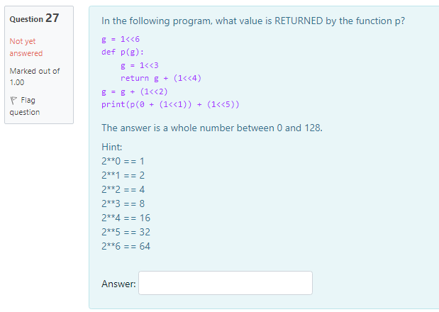 Question 27
In the following program, what value is RETURNED by the function p?
g = 1<<6
def p(g):
Not yet
answered
g - 1<<3
Marked out of
return g + (1<<4)
1.00
g = g + (1<<2)
print (p(0 + (1«1)) + (1<<5))
P Flag
question
The answer is a whole number between 0 and 128.
Hint:
2**0 == 1
2**1 == 2
2**2 == 4
2**3 == 8
2**4 == 16
2**5 == 32
2**6 == 64
Answer:
