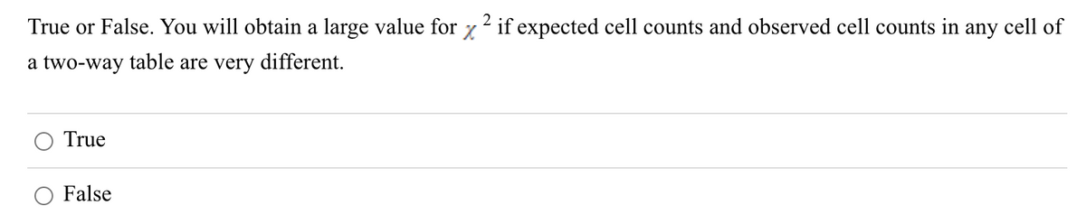 2
True or False. You will obtain a large value for x ² if expected cell counts and observed cell counts in any cell of
a two-way table are very different.
True
False