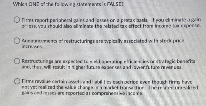 Which ONE of the following statements is FALSE?
O Firms report peripheral gains and losses on a pretax basis. If you eliminate a gain
or loss, you should also eliminate the related tax effect from income tax expense.
O Announcements of restructurings are typically associated with stock price
increases.
Restructurings are expected to yield operating efficiencies or strategic benefits
and, thus, will result in higher future expenses and lower future revenues.
O Firms revalue certain assets and liabilities each period even though firms have
not yet realized the value change in a market transaction. The related unrealized
gains and losses are reported as comprehensive income.
