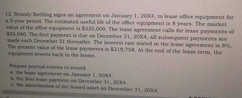 12. Brandy Bottling signs an agreement on January 1, 20X4, to lease office equipment for
a 5-year period. The estimated useful life of the office equipment is 8 years. The market
value of the office equipment is $235,000. The lease agreement calls for lease payments of
$55,040. The first payment is due on December 31, 20X4, all subsequent payments are
made each December 31 thereafter. The interest rate stated in the lease agreement is 8%.
The present value of the lease payments is $219,758. At the end of the lease term,
equipment reverts back to the lessor.
the
Prepare journal entries to record
a. the lease agreement on January 1, 20X4.
b. the first lease payment on December 31, 20X4.
c. the amortization of the leased asset on December 31, 20X4,
