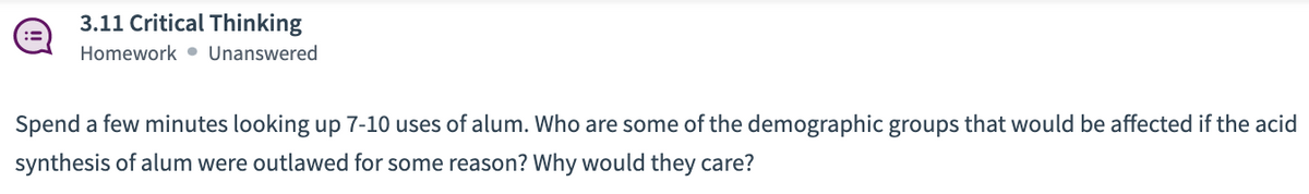 3.11 Critical Thinking
Homework • Unanswered
Spend a few minutes looking up 7-10 uses of alum. Who are some of the demographic groups that would be affected if the acid
synthesis of alum were outlawed for some reason? Why would they care?
