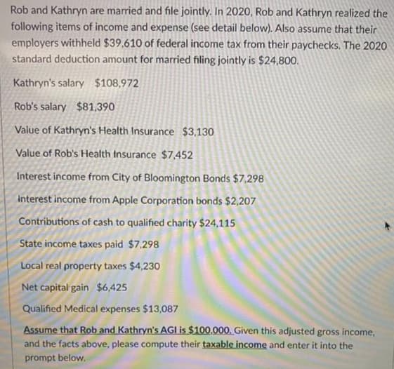 Rob and Kathryn are married and file jointly. In 2020, Rob and Kathryn realized the
following items of income and expense (see detail below). Also assume that their
employers withheld $39,610 of federal income tax from their paychecks. The 2020
standard deduction amount for married filing jointly is $24,800.
Kathryn's salary $108,972
Rob's salary $81,390
Value of Kathryn's Health Insurance $3,130
Value of Rob's Health Insurance $7,452
Interest income from City of Bloomington Bonds $7,298
Interest income from Apple Corporation bonds $2,207
Contributions of cash to qualified charity $24,115
State income taxes paid $7,298
Local real property taxes $4,230
Net capital gain $6,425
Qualified Medical expenses $13,087
Assume that Rob and Kathryn's AGI is $100.000. Given this adjusted gross income,
and the facts above, please compute their taxable income and enter it into the
prompt below.
