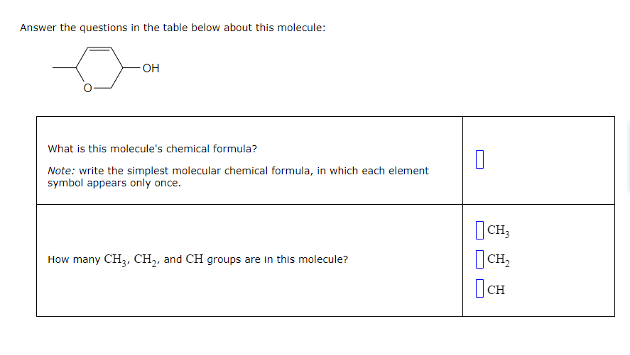 Answer the questions in the table below about this molecule:
-OH
What is this molecule's chemical formula?
Note: write the simplest molecular chemical formula, in which each element
symbol appears only once.
How many CH3, CH₂, and CH groups are in this molecule?
0
CH3
CH₂
Осн
CH