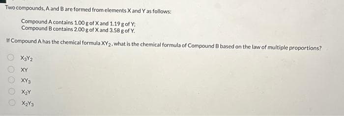 Two compounds, A and B are formed from elements X and Y as follows:
Compound A contains 1.00 g of X and 1.19 g of Y;
Compound B contains 2.00 g of Xand 3.58 g of Y.
If Compound A has the chemical formula XY2, what is the chemical formula of Compound B based on the law of multiple proportions?
X3Y2
XY
XY3
X₂Y
X2Y3