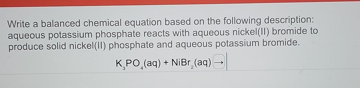 Write a balanced chemical equation based on the following description:
aqueous potassium phosphate reacts with aqueous nickel (II) bromide to
produce solid nickel(II) phosphate and aqueous potassium bromide.
K₂PO₂(aq) + NiBr₂(aq) →
3