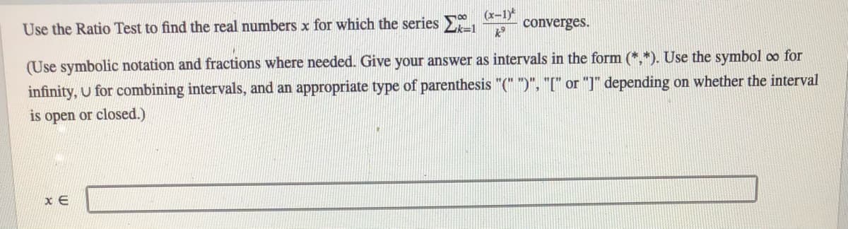 Use the Ratio Test to find the real numbers x for which the series
(x-1)
converges.
(Use symbolic notation and fractions where needed. Give your answer as intervals in the form (*,*). Use the symbol oo for
infinity, u for combining intervals, and an appropriate type of parenthesis "(" ")", "[" or "]" depending on whether the interval
is open or closed.)
