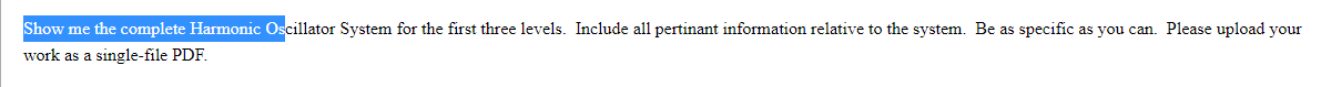 Show me the complete Harmonic Oscillator System for the first three levels. Include all pertinant information relative to the system. Be as specific as you can. Please upload your
work as a single-file PDF.
