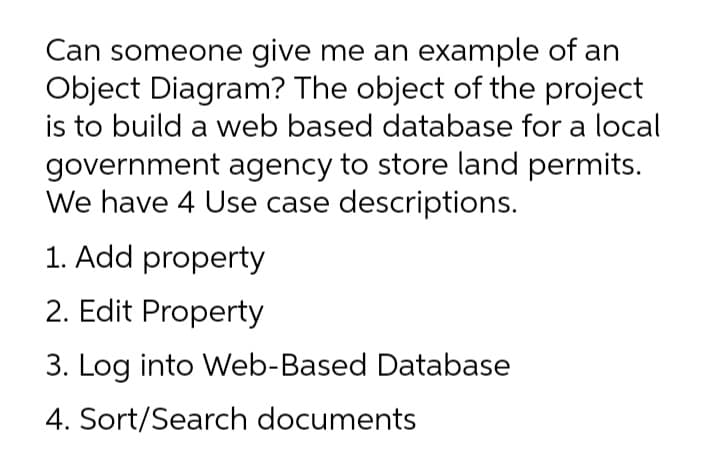 Can someone give me an example of an
Object Diagram? The object of the project
is to build a web based database for a local
government agency to store land permits.
We have 4 Use case descriptions.
1. Add property
2. Edit Property
3. Log into Web-Based Database
4. Sort/Search documents
