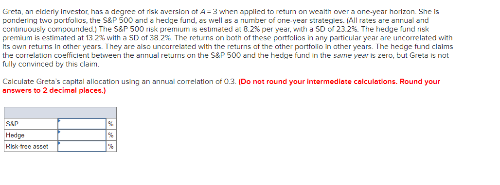 Greta, an elderly investor, has a degree of risk aversion of A = 3 when applied to return on wealth over a one-year horizon. She is
pondering two portfolios, the S&P 500 and a hedge fund, as well as a number of one-year strategies. (All rates are annual and
continuously compounded.) The S&P 500 risk premium is estimated at 8.2% per year, with a SD of 23.2%. The hedge fund risk
premium is estimated at 13.2% with a SD of 38.2%. The returns on both of these portfolios in any particular year are uncorrelated with
its own returns in other years. They are also uncorrelated with the returns of the other portfolio in other years. The hedge fund claims
the correlation coefficient between the annual returns on the S&P 500 and the hedge fund in the same year is zero, but Greta is not
fully convinced by this claim.
Calculate Greta's capital allocation using an annual correlation of 0.3. (Do not round your intermediate calculations. Round your
answers to 2 decimal places.)
S&P
Hedge
Risk-free asset
%
