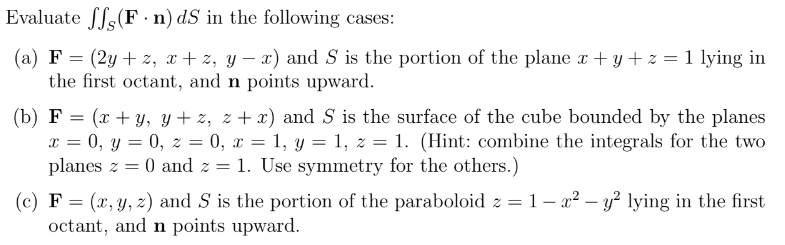 Evaluate ff, (F n) dS in the following cases:
(a) F = (2y+z, x+z, y − x) and S is the portion of the plane x + y + z = 1 lying in
the first octant, and n points upward.
(b) F = (x + y, y+z, z+x) and S is the surface of the cube bounded by the planes
x = 0, y = 0, z = 0, x = 1, y = 1, z = 1. (Hint: combine the integrals for the two
planes z = 0 and z = 1. Use symmetry for the others.)
(c) F = (x, y, z) and S is the portion of the paraboloid z = 1- x² - y² lying in the first
octant, and n points upward.