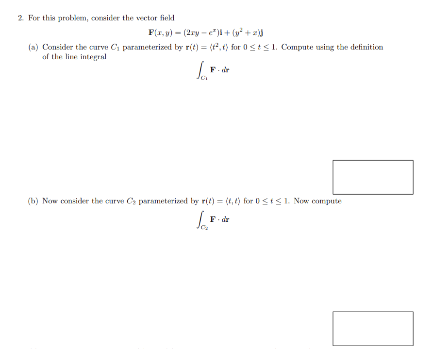 2. For this problem, consider the vector field
F(x, y) = (2xy - e²)i + (y² + x)j
(a) Consider the curve C₁ parameterized by r(t) = (t², t) for 0 ≤ t ≤ 1. Compute using the definition
of the line integral
Ja
F. dr
(b) Now consider the curve C2 parameterized by r(t) = (t, t) for 0 ≤ t ≤ 1. Now compute
Ja₂²
F. dr