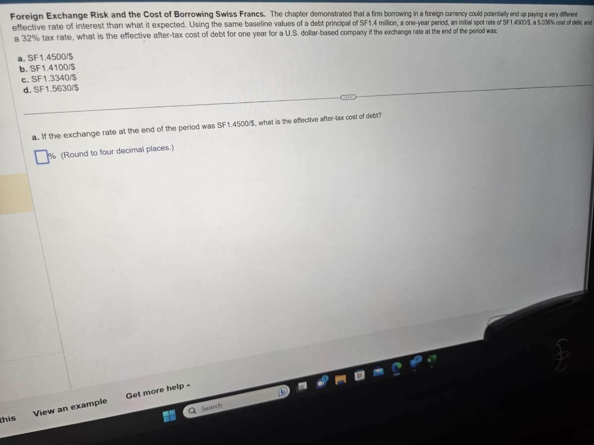 Foreign Exchange Risk and the Cost of Borrowing Swiss Francs. The chapter demonstrated that a firm borrowing in a foreign currency could potentially end up paying a very different
effective rate of interest than what it expected. Using the same baseline values of a debt principal of SF1.4 million, a one-year period, an initial spot rate of SF1.4500/$, a 5.036 % cost of debt, and
a 32% tax rate, what is the effective after-tax cost of debt for one year for a U.S. dollar-based company if the exchange rate at the end of the period was:
this
a. SF1.4500/$
b. SF1.4100/$
c. SF1.3340/$
d. SF1.5630/$
a. If the exchange rate at the end of the period was SF1.4500/$, what is the effective after-tax cost of debt?
% (Round to four decimal places.)
View an example
Get more help -
--
Q Search
(b