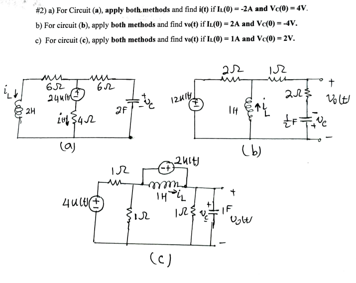 ✓celet
# 2) a) For Circuit (a), apply both methods and find i(t) if IL(0) = -2A and Vc(0) = 4V.
b) For circuit (b), apply both methods and find vo(t) if IL(0) = 2A and Vc(0) = -4V.
c) For circuit (c), apply both methods and find vo(t) if IL(0) = 1A and Vc(0) = 2V.
2H
MUL
652
2441
mu
ult
652
2113452
(a)
2F
12414
ir
-+
m
THiL
2Ý
2414)
(c)
22
||
(b)
Vol
152
↑4
222 $
F
+
Volt
Ne